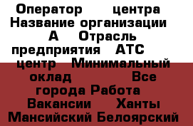 Оператор Call-центра › Название организации ­ А3 › Отрасль предприятия ­ АТС, call-центр › Минимальный оклад ­ 17 000 - Все города Работа » Вакансии   . Ханты-Мансийский,Белоярский г.